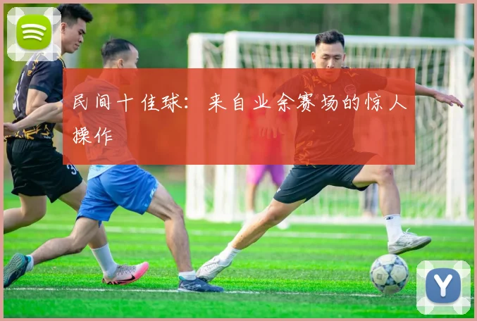 民间十佳球:来自业余赛场的惊人操作