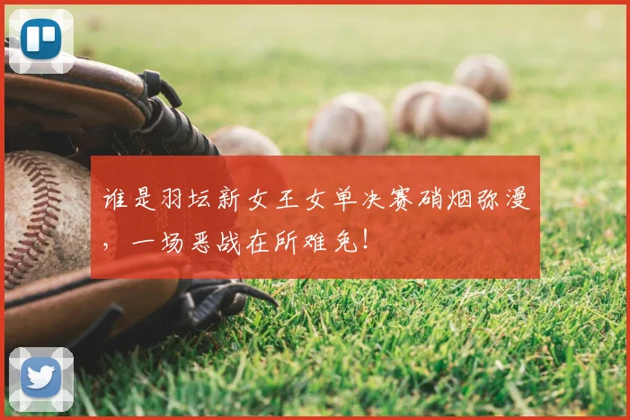 谁是羽坛新女王女单决赛硝烟弥漫,一场恶战在所难免!