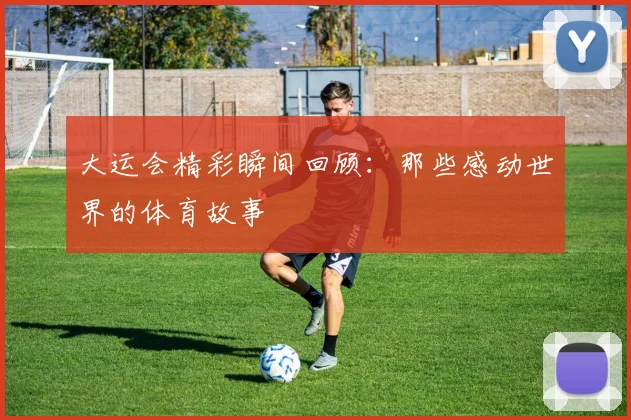 大运会精彩瞬间回顾:那些感动世界的体育故事