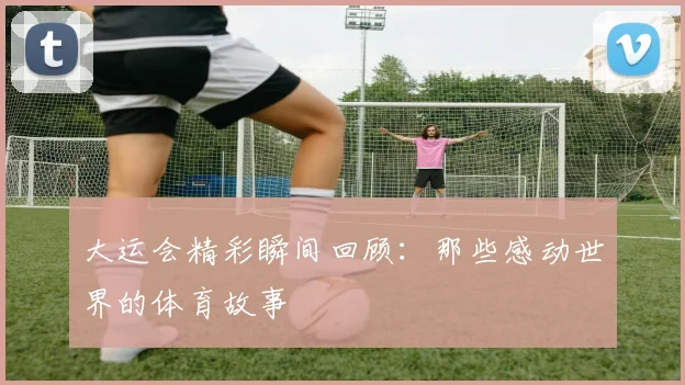 大运会精彩瞬间回顾：那些感动世界的体育故事