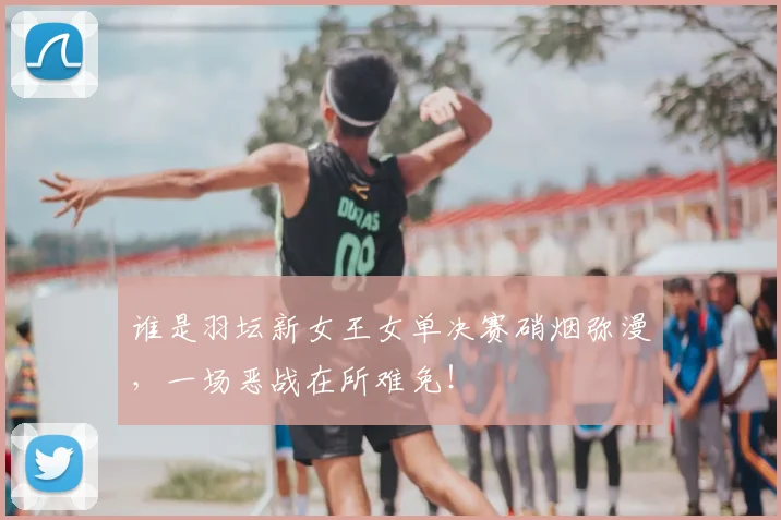 谁是羽坛新女王女单决赛硝烟弥漫,一场恶战在所难免!