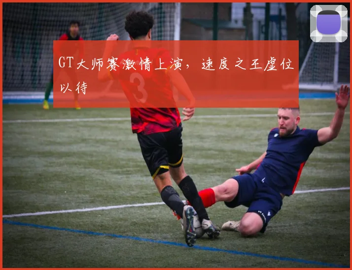 GT大师赛激情上演,速度之王虚位以待