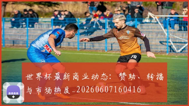 世界杯最新商业动态:赞助、转播与市场热度_20260607160416